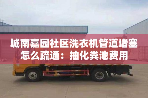 城南嘉园社区洗衣机管道堵塞怎么疏通：抽化粪池费用