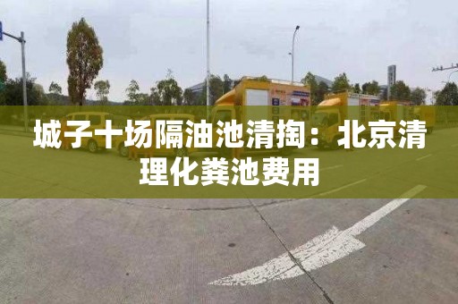 城子十场隔油池清掏：北京清理化粪池费用