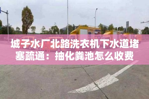 城子水厂北路洗衣机下水道堵塞疏通：抽化粪池怎么收费