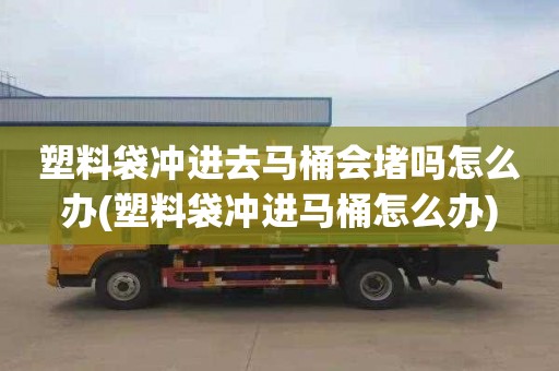 塑料袋冲进去马桶会堵吗怎么办(塑料袋冲进马桶怎么办)