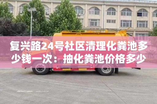 复兴路24号社区清理化粪池多少钱一次：抽化粪池价格多少