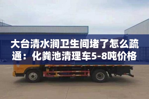 大台清水涧卫生间堵了怎么疏通：化粪池清理车5-8吨价格