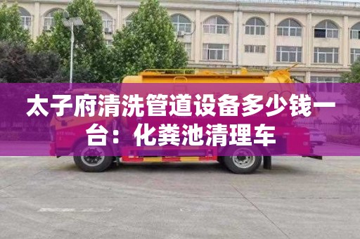 太子府清洗管道设备多少钱一台：化粪池清理车