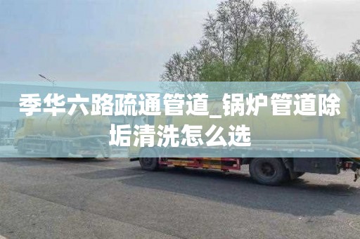 季华六路疏通管道_锅炉管道除垢清洗怎么选