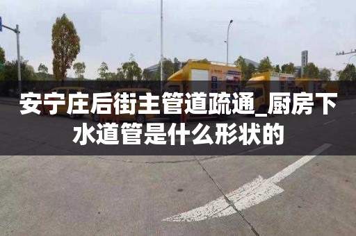 安宁庄后街主管道疏通_厨房下水道管是什么形状的