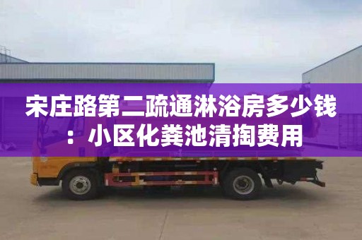 宋庄路第二疏通淋浴房多少钱：小区化粪池清掏费用