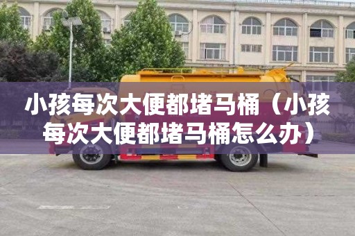 小孩每次大便都堵马桶（小孩每次大便都堵马桶怎么办）