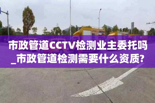 市政管道CCTV检测业主委托吗_市政管道检测需要什么资质?