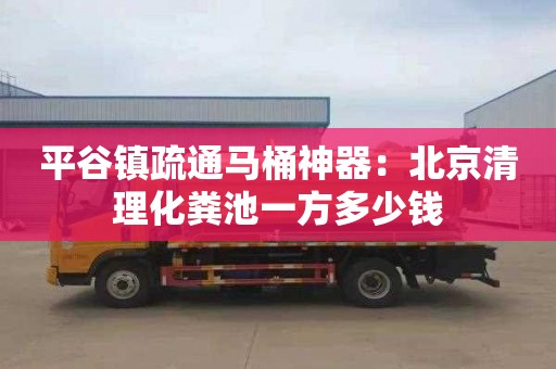 平谷镇疏通马桶神器：北京清理化粪池一方多少钱