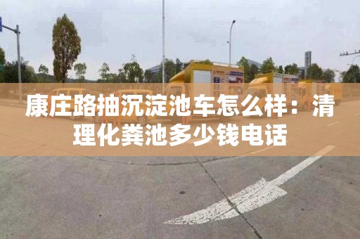 康庄路抽沉淀池车怎么样：清理化粪池多少钱电话