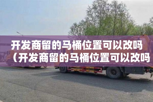 开发商留的马桶位置可以改吗（开发商留的马桶位置可以改吗安全吗）