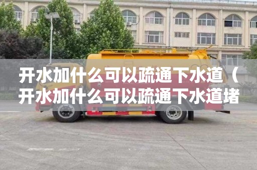 开水加什么可以疏通下水道（开水加什么可以疏通下水道堵塞）