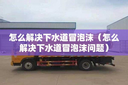 怎么解决下水道冒泡沫（怎么解决下水道冒泡沫问题）