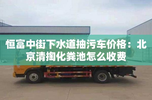 恒富中街下水道抽污车价格：北京清掏化粪池怎么收费