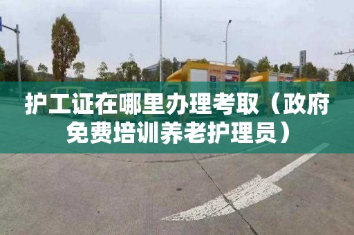 护工证在哪里办理考取（政府免费培训养老护理员）