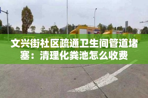 文兴街社区疏通卫生间管道堵塞：清理化粪池怎么收费