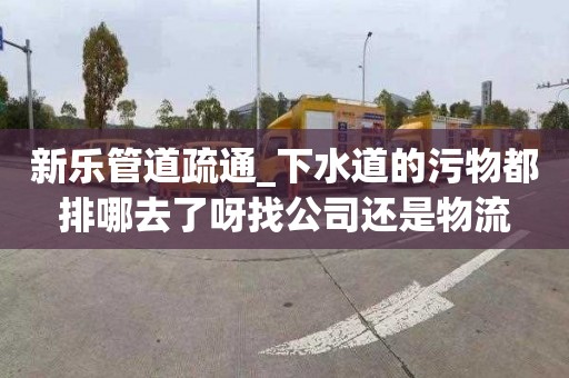 新乐管道疏通_下水道的污物都排哪去了呀找公司还是物流