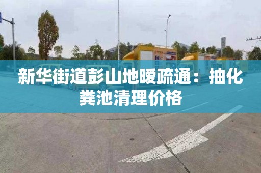 新华街道彭山地暧疏通：抽化粪池清理价格