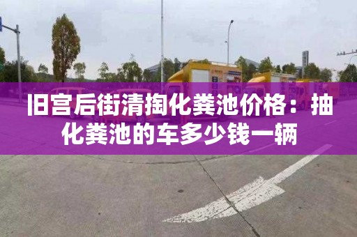 旧宫后街清掏化粪池价格：抽化粪池的车多少钱一辆