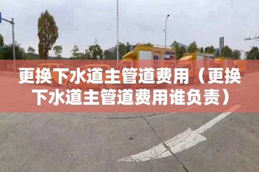 更换下水道主管道费用（更换下水道主管道费用谁负责）