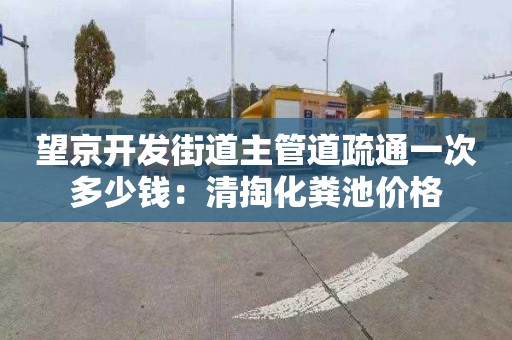 望京开发街道主管道疏通一次多少钱：清掏化粪池价格