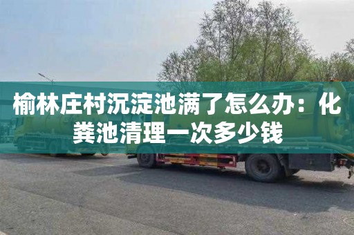 榆林庄村沉淀池满了怎么办：化粪池清理一次多少钱