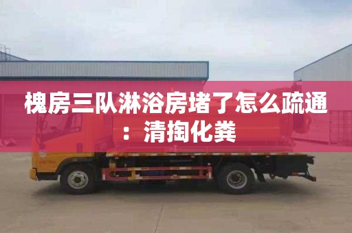 槐房三队淋浴房堵了怎么疏通：清掏化粪