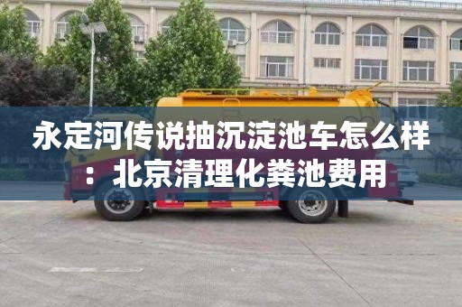 永定河传说抽沉淀池车怎么样：北京清理化粪池费用