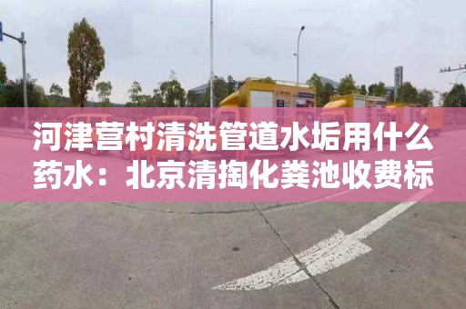 河津营村清洗管道水垢用什么药水：北京清掏化粪池收费标准