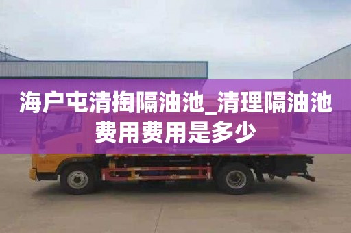 海户屯清掏隔油池_清理隔油池费用费用是多少