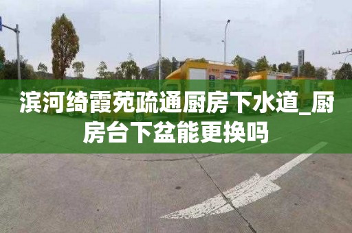 滨河绮霞苑疏通厨房下水道_厨房台下盆能更换吗