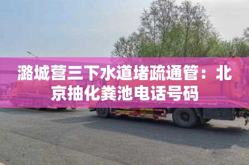 潞城营三下水道堵疏通管：北京抽化粪池电话号码