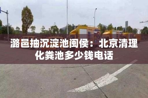 潞邑抽沉淀池闽侯：北京清理化粪池多少钱电话