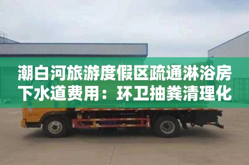 潮白河旅游度假区疏通淋浴房下水道费用：环卫抽粪清理化粪池