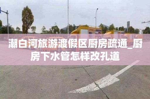 潮白河旅游渡假区厨房疏通_厨房下水管怎样改孔道