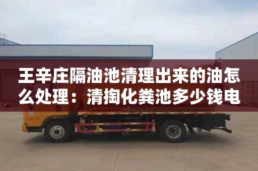 王辛庄隔油池清理出来的油怎么处理：清掏化粪池多少钱电话