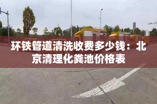 环铁管道清洗收费多少钱：北京清理化粪池价格表