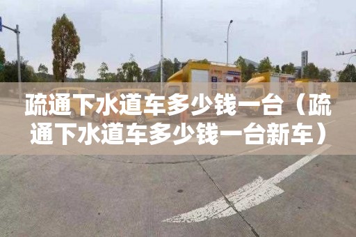 疏通下水道车多少钱一台（疏通下水道车多少钱一台新车）