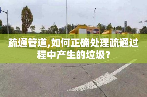 疏通管道,如何正确处理疏通过程中产生的垃圾？