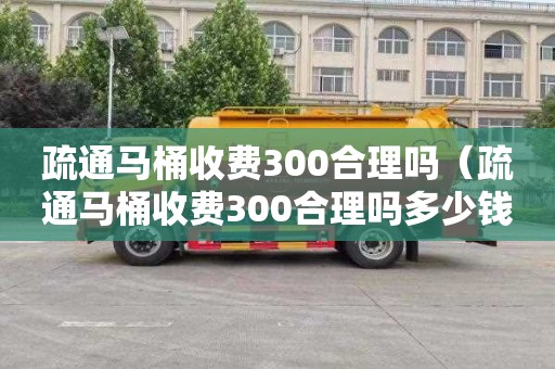 疏通马桶收费300合理吗（疏通马桶收费300合理吗多少钱）