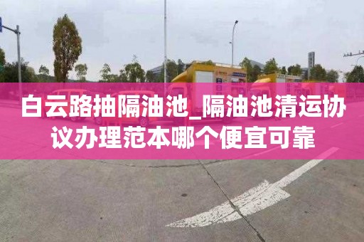 白云路抽隔油池_隔油池清运协议办理范本哪个便宜可靠