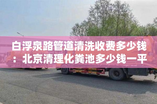 白浮泉路管道清洗收费多少钱：北京清理化粪池多少钱一平方