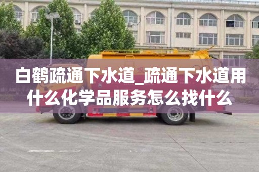 白鹤疏通下水道_疏通下水道用什么化学品服务怎么找什么