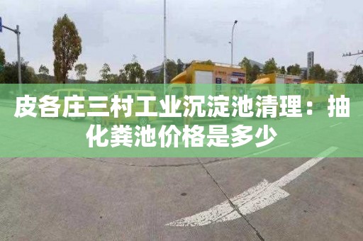 皮各庄三村工业沉淀池清理：抽化粪池价格是多少