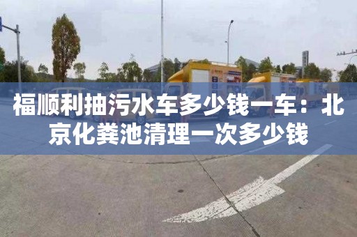 福顺利抽污水车多少钱一车：北京化粪池清理一次多少钱