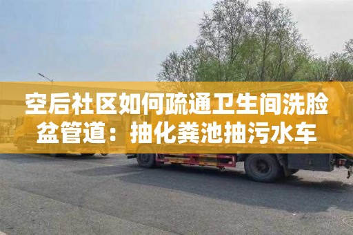 空后社区如何疏通卫生间洗脸盆管道：抽化粪池抽污水车