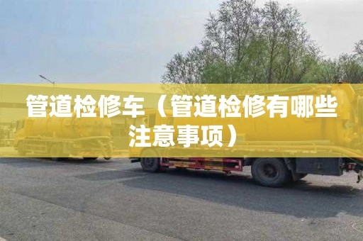 管道检修车（管道检修有哪些注意事项）