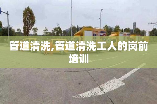 管道清洗,管道清洗工人的岗前培训