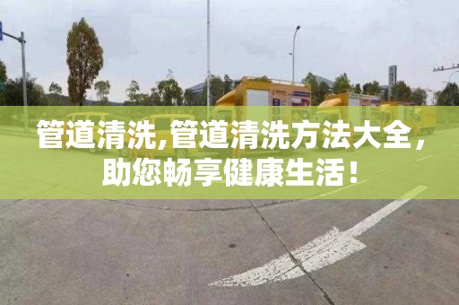 管道清洗,管道清洗方法大全，助您畅享健康生活！