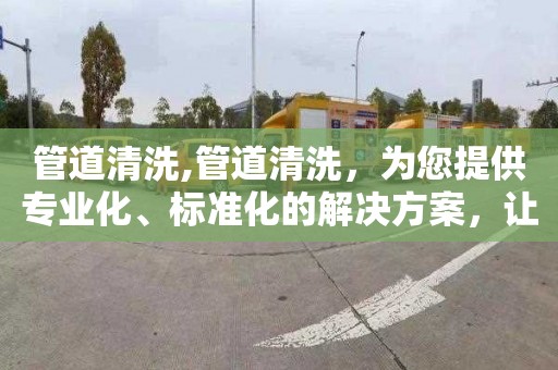 管道清洗,管道清洗，为您提供专业化、标准化的解决方案，让您省心省力